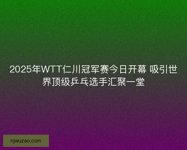 2025年WTT仁川冠军赛今日开幕 吸引世界顶级乒乓选手汇聚一堂