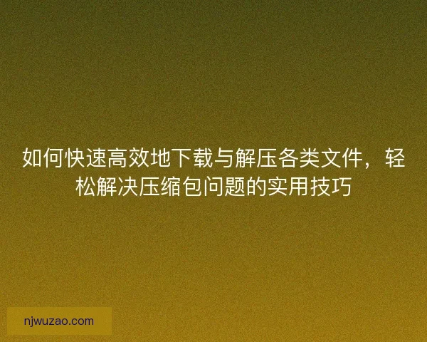 如何快速高效地下载与解压各类文件，轻松解决压缩包问题的实用技巧