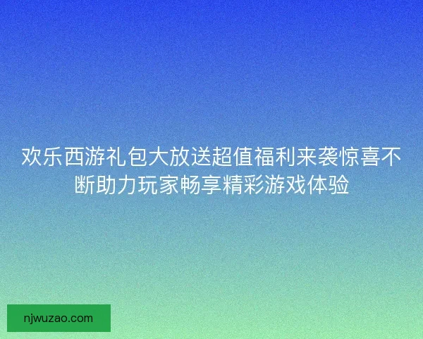 欢乐西游礼包大放送超值福利来袭惊喜不断助力玩家畅享精彩游戏体验