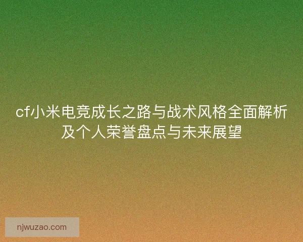 cf小米电竞成长之路与战术风格全面解析及个人荣誉盘点与未来展望