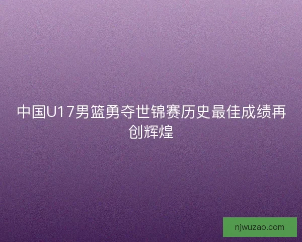 中国U17男篮勇夺世锦赛历史最佳成绩再创辉煌