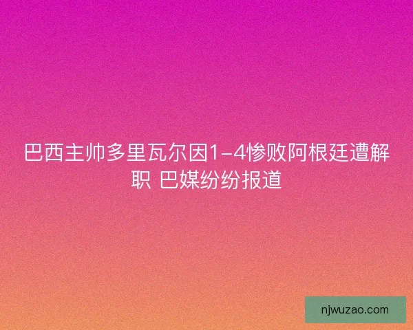 巴西主帅多里瓦尔因1-4惨败阿根廷遭解职 巴媒纷纷报道