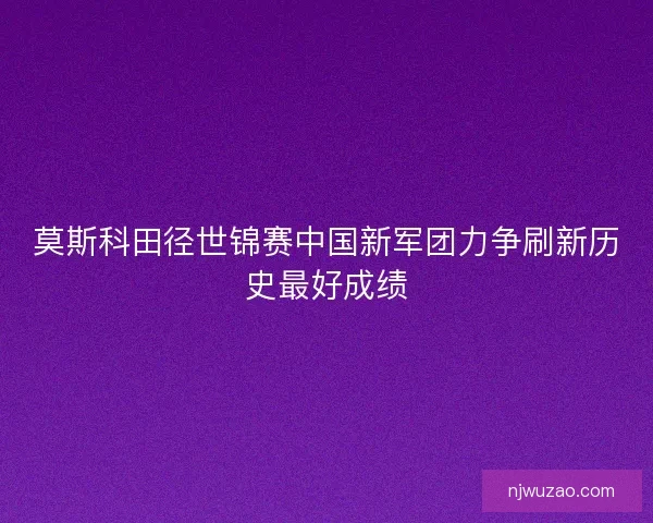 莫斯科田径世锦赛中国新军团力争刷新历史最好成绩