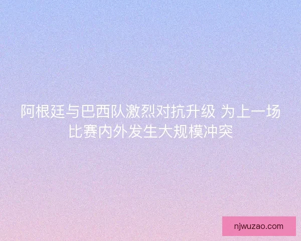 阿根廷与巴西队激烈对抗升级 为上一场比赛内外发生大规模冲突 阿根廷与巴西队激烈对抗升级 为上一场比赛内外发生大规模冲突