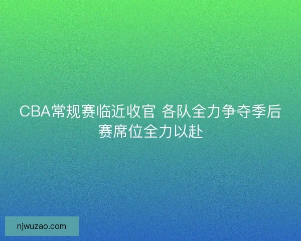 CBA常规赛临近收官 各队全力争夺季后赛席位全力以赴