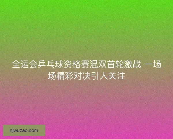全运会乒乓球资格赛混双首轮激战 一场场精彩对决引人关注