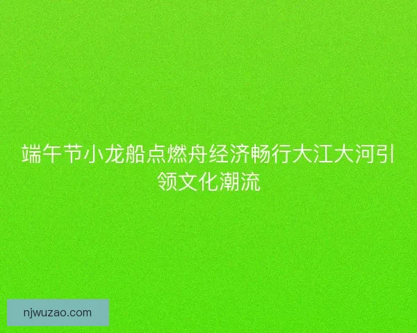 端午节小龙船点燃舟经济畅行大江大河引领文化潮流