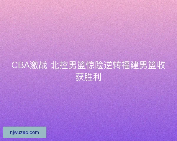 CBA激战 北控男篮惊险逆转福建男篮收获胜利