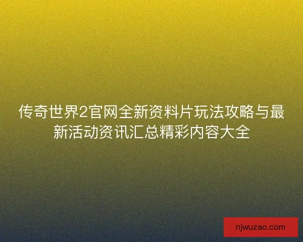 传奇世界2官网全新资料片玩法攻略与最新活动资讯汇总精彩内容大全