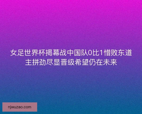 女足世界杯揭幕战中国队0比1惜败东道主拼劲尽显晋级希望仍在未来