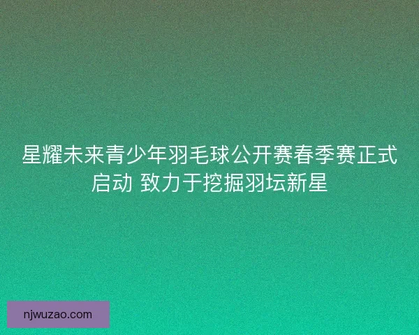 星耀未来青少年羽毛球公开赛春季赛正式启动 致力于挖掘羽坛新星 星耀未来青少年羽毛球公开赛春季赛正式启动 致力于挖掘羽坛新星