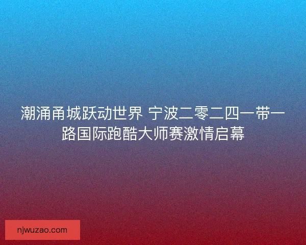 潮涌甬城跃动世界 宁波二零二四一带一路国际跑酷大师赛激情启幕 潮涌甬城跃动世界 宁波二零二四一带一路国际跑酷大师赛激情启幕