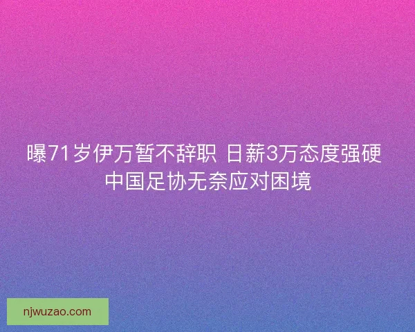 曝71岁伊万暂不辞职 日薪3万态度强硬 中国足协无奈应对困境