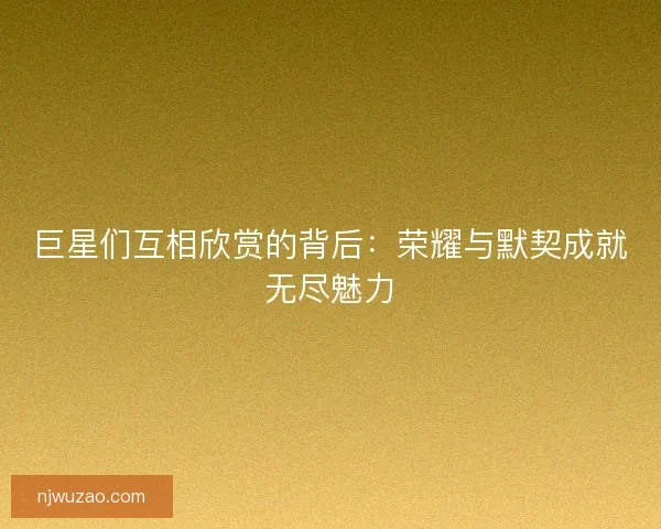 巨星们互相欣赏的背后：荣耀与默契成就无尽魅力