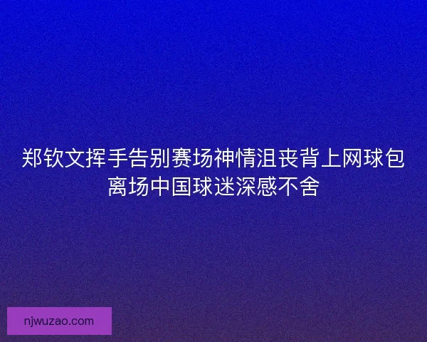 郑钦文挥手告别赛场神情沮丧背上网球包离场中国球迷深感不舍