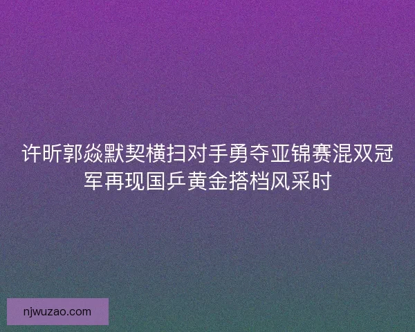 许昕郭焱默契横扫对手勇夺亚锦赛混双冠军再现国乒黄金搭档风采时 许昕郭焱默契横扫对手勇夺亚锦赛混双冠军再现国乒黄金搭档风采时